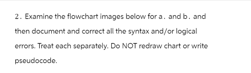 2. Examine the flowchart images below for a. and b. and
then document and correct all the syntax and/or logical
errors. Treat each separately. Do NOT redraw chart or write
pseudocode.