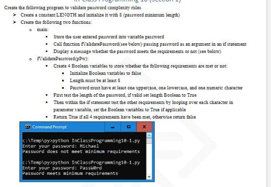 Create the following program to validate password complexity rules
> Create a constant LENGTH and initialize it with 8 (password minimum length)
➤ Create the following two functions:
main:
Store the user entered password into variable password
Call function fValidatePassword(see below) passing password as an argument in an if statement
Display a message whether the password meets the requirements or not (see below)
ValidatePassword(pPw):
Create 4 Boolean variables to store whether the following requirements are met or not:
. Initialize Boolean variables to false
I
I
I
Length must be at least 8
Password must have at least one uppercase, one lowercase, and one numeric character
First test the length of the password, if valid set length Boolean to True
Then within the if statement test the other requirements by looping over each character in
parameter variable, set the Boolean variables to True if applicable
Return True if all 4 requirements have been met, otherwise return false
•
•
Command Prompt
C:\Temp\py>python InClassProgramming10-1.py
Enter your password: Michael
Password does not meet minimum requirements
C:\Temp\py>python InClassProgramming10-1.py
Enter your password: Password
Password meets minimum requirements
x