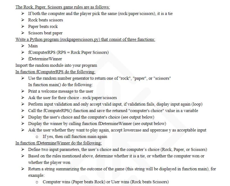 The Rock, Paper, Scissors game rules are as follows:
> If both the computer and the player pick the same (rock/paper/scissors), it is a tie
> Rock beats scissors
Paper beats rock
Scissors beat paper
Write a Python program (rockpaperscissors.py) that consist of three functions:
➤ Main
> fComputerRPS (RPS = Rock Paper Scissors)
➤ Determine Winner
Import the random module into your program
In function ComputerRPS do the following:
> Use the random number generator to return one of "rock", "paper", or "scissors"
In function main() do the following:
➤
Print a welcome message to the user
> Ask the user for their choice - rock/paper/scissors
>
Perform input validation and only accept valid input, if validation fails, display input again (loop)
Call the fComputeRPS() function and save the returned "computer's choice" value in a variable
> Display the user's choice and the computer's choice (see output below)
➤ Display the winner by calling function fDetermine Winner (see output below)
> Ask the user whether they want to play again, accept lowercase and uppercase y as acceptable input
o If yes, then call function main again
In function fDetermine Winner do the following:
➤ Define two input parameters, the user's choice and the computer's choice (Rock, Paper, or Scissors)
➤ Based on the rules mentioned above, determine whether it is a tie, or whether the computer won or
whether the player won
➤
Return a string summarizing the outcome of the game (this string will be displayed in function main), for
example:
o Computer wins (Paper beats Rock) or User wins (Rock beats Scissors)