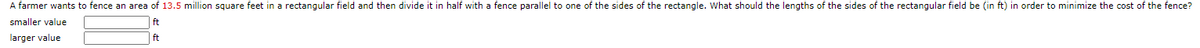 A farmer wants to fence an area of 13.5 million square feet in a rectangular field and then divide it in half with a fence parallel to one of the sides of the rectangle. What should the lengths of the sides of the rectangular field be (in ft) in order to minimize the cost of the fence?
smaller value
ft
larger value
ft
