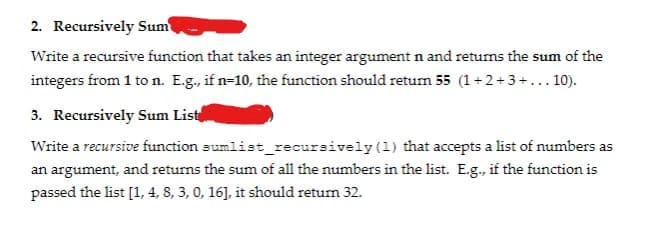 2. Recursively Sum
Write a recursive function that takes an integer argument n and retums the sum of the
integers from 1 to n. E.g., if n=10, the function should retun 55 (1+2+3+... 10).
3. Recursively Sum List
Write a recursive function sumlist_recursively (1) that accepts a list of numbers as
an argument, and returns the sum of all the numbers in the list. E.g., if the function is
passed the list [1, 4, 8, 3, 0, 16], it should return 32.
