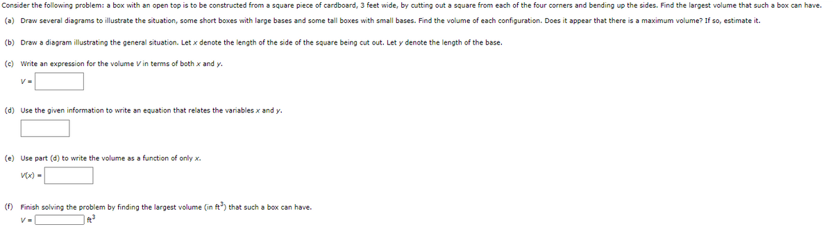Consider the following problem: a box with an open top is to be constructed from a square piece of cardboard, 3 feet wide, by cutting out a square from each of the four corners and bending up the sides. Find the largest volume that such a box can have.
(a) Draw several diagrams to illustrate the situation, some short boxes with large bases and some tall boxes with small bases. Find the volume of each configuration. Does it appear that there is a maximum volume? If so, estimate it.
(b) Draw a diagram illustrating the general situation. Let x denote the length of the side of the square being cut out. Let y denote the length of the base.
(c) Write an expression for the volume V in terms of both x and y.
V =
(d) Use the given information to write an equation that relates the variables x and y.
(e) Use part (d) to write the volume as a function of only x.
V(x) =
(f) Finish solving the problem by finding the largest volume (in ft) that such a box can have.
V =
| ft3
