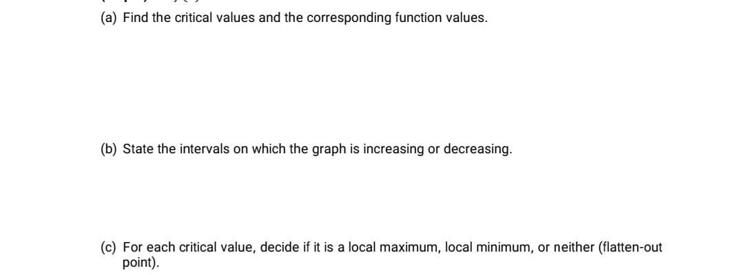 (a) Find the critical values and the corresponding function values.
(b) State the intervals on which the graph is increasing or decreasing.
(c) For each critical value, decide if it is a local maximum, local minimum, or neither (flatten-out
point).
