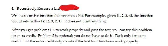 4. Recursively Reverse a List
Write a recursive function that reverses a list. For example, given [1, 2, 3, 4], the function
would return this list [4, 3, 2, 1]. It does not print anything.
After you get problems 1-4 to work properly and pass the test, you can try this problem
for extra credit. Problem 5 is optional; you do not have to do it. Do it only for extra
credit. But the extra credit only counts if the first four functions work properly.
