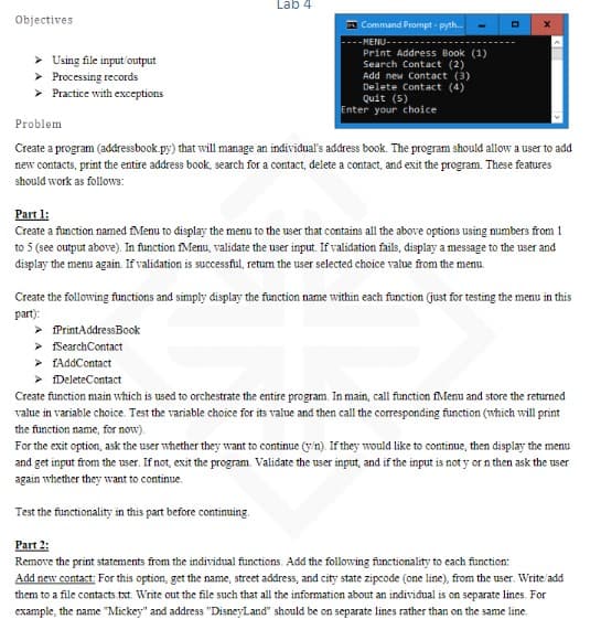 Objectives
> Using file input/output
> Processing records
> Practice with exceptions
Lab 4
Command Prompt-pyth...
-MENU--
Print Address Book (1)
Search Contact (2)
Add new Contact (3)
Delete Contact (4)
Quit (5)
Enter your choice
> PrintAddress Book
➤ fSearch Contact
>fAddContact
<
Problem
Create a program (addressbook.py) that will manage an individual's address book. The program should allow a user to add
new contacts, print the entire address book, search for a contact, delete a contact, and exit the program. These features
should work as follows:
Part 1:
Create a function named Menu to display the menu to the user that contains all the above options using numbers from 1
to 5 (see output above). In function fMenu, validate the user input. If validation fails, display a message to the user and
display the menu again. If validation is successful, return the user selected choice value from the menu.
Create the following functions and simply display the function name within each function (just for testing the menu in this
part):
>Delete Contact
Create function main which is used to orchestrate the entire program. In main, call function fMenu and store the returned
value in variable choice. Test the variable choice for its value and then call the corresponding function (which will print
the function name, for now).
For the exit option, ask the user whether they want to continue (y/n). If they would like to continue, then display the menu
and get input from the user. If not, exit the program. Validate the user input, and if the input is not y or n then ask the user
again whether they want to continue.
Test the functionality in this part before continuing.
Part 2:
Remove the print statements from the individual functions. Add the following functionality to each function:
Add new contact: For this option, get the name, street address, and city state zipcode (one line), from the user. Write add
them to a file contacts.txt. Write out the file such that all the information about an individual is on separate lines. For
example, the name "Mickey" and address "DisneyLand" should be on separate lines rather than on the same line.