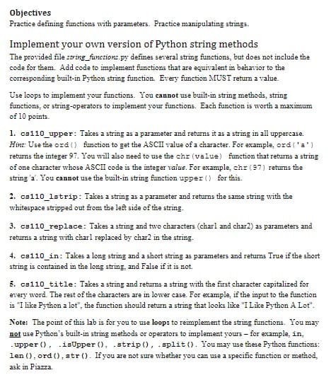 Objectives
Practice defining functions with parameters. Practice manipulating strings.
Implement your own version of Python string methods
The provided file sring_functions.py defines several string functions, but does not include the
code for them. Add code to implement functions that are equivalent in behavior to the
corresponding built-in Python string function. Every function MUST return a value.
Use loops to implement your functions. You cannot use built-in string methods, string
functions, or string-operators to implement your functions. Each funetion is worth a maximum
of 10 points.
1. cs110_upper: Takes a string as a parameter and returns it as a string in all uppercase.
Hint: Use the ord () function to get the ASCI value of a character. For example, ord ('a')
returns the integer 97. You will also need to use the chr (value) function that returns a string
of one character whose ASCII code is the integer value. For example, chr (97) returns the
string 'a'. You cannot use the built-in string function upper () for this.
2. cs110_1strip: Takes a string as a parameter and returns the same string with the
whitespace stripped out from the left side of the string.
3. cs110_replace: Takes a string and two characters (charl and char2) as parameters and
returns a string with charl replaced by char2 in the string.
4. cs110_in: Takes a long string and a short string as parameters and returns True if the short
string is contained in the long string, and False if it is not.
5. cs110_title: Takes a string and retums a string with the first character capitalized for
every word. The rest of the characters are in lower case. For example, if the input to the function
is "I like Python a lot", the function should return a string that looks like "I Like Python A Lot".
Note: The point of this lab is for you to use loop: to reimplement the string functions. You may
not use Python's built-in string methodas or operators to implement yours – for example, in,
. upper (), .isUpper (), .strip (), .split (). You may use these Python functions:
len (), ord (), str (). If you are not sure whether you can use a specific function or method,
ask in Piazza.
