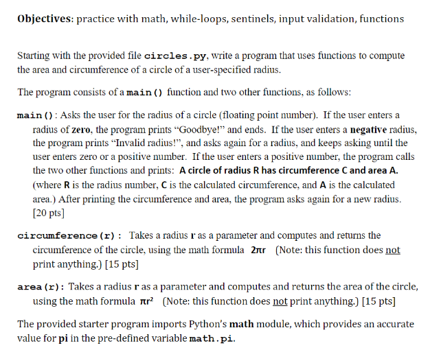 Objectives: practice with math, while-loops, sentinels, input validation, functions
Starting with the provided file circles.py, write a program that uses functions to compute
the area and circumference of a circle of a user-specified radius.
The program consists of a main () function and two other functions, as follows:
main (): Asks the user for the radius of a circle (floating point number). If the user enters a
radius of zero, the program prints “Goodbye!" and ends. If the user enters a negative radius,
the program prints “Invalid radius!", and asks again for a radius, and keeps asking until the
user enters zero or a positive number. If the user enters a positive number, the program calls
the two other functions and prints: A circle of radius R has circumference C and area A.
(where R is the radius number, C is the calculated circumference, and A is the calculated
area.) After printing the circumference and area, the program asks again for a new radius.
[20 pts]
circumference (r) : Takes a radius r as a parameter and computes and returns the
circumference of the circle, using the math formula 2nr (Note: this function does not
print anything.) [15 pts]
area (r): Takes a radius r as a parameter and computes and returns the area of the circle,
using the math formula rr? (Note: this function does not print anything.) [15 pts]
The provided starter program imports Python's math module, which provides an accurate
value for pi in the pre-defined variable math.pi.
