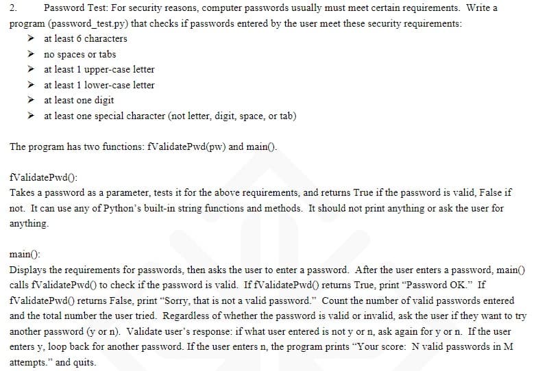 2. Password Test: For security reasons, computer passwords usually must meet certain requirements. Write a
program (password_test.py) that checks if passwords entered by the user meet these security requirements:
➤ at least 6 characters
no spaces or tabs
at least 1 upper-case letter
at least 1 lower-case letter
at least one digit
at least one special character (not letter, digit, space, or tab)
The program has two functions: fValidatePwd(pw) and main().
fValidatePwd():
Takes a password as a parameter, tests it for the above requirements, and returns True if the password is valid, False if
not. It can use any of Python's built-in string functions and methods. It should not print anything or ask the user for
anything.
main():
Displays the requirements for passwords, then asks the user to enter a password. After the user enters a password, main()
calls fValidatePwd() to check if the password is valid. If fValidatePwd()) returns True, print "Password OK." If
fValidatePwd()) returns False, print "Sorry, that is not a valid password." Count the number of valid passwords entered
and the total number the user tried. Regardless of whether the password is valid or invalid, ask the user if they want to try
another password (y or n). Validate user's response: if what user entered is not y or n, ask again for y or n. If the user
enters y, loop back for another password. If the user enters n, the program prints "Your score: N valid passwords in M
attempts." and quits.