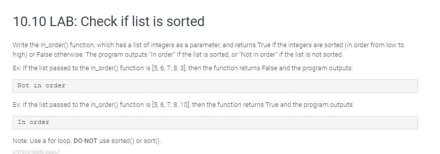 10.10 LAB: Check if list is sorted
Write the in_order) function, which has a list of integers as a parameter, and returns True if the integers are sorted (in order from low to
high) or False otherwise. The program outputs "In order" if the list is sorted, or "Not in order" if the list is not sorted.
Ex: If the list passed to the in_order() function is [5, 6, 7, 8, 3), then the function returns False and the program outputs:
Not in order
Ex: If the list passed to the in_order() function is [5, 6, 7, 8, 10], then the function returns True and the program outputs:
In order
Note: Use a for loop. DO NOT use sorted() or sort().
272790.2126252.paany7
