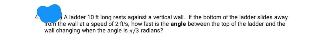 4.
A ladder 10 ft long rests against a vertical wall. If the bottom of the ladder slides away
trom the wall at a speed of 2 ft/s, how fast is the angle between the top of the ladder and the
wall changing when the angle is T/3 radians?
