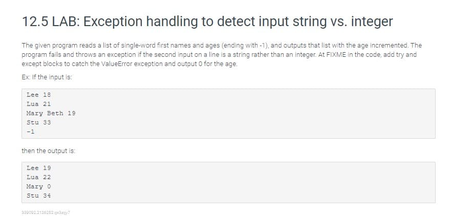 12.5 LAB: Exception handling to detect input string vs. integer
The given program reads a list of single-word first names and ages (ending with -1), and outputs that list with the age incremented. The
program fails and throws an exception if the second input on a line is a string rather than an integer. At FIXME in the code, add try and
except blocks to catch the ValueError exception and output 0 for the age.
Ex: If the input is:
Lee 18
Lua 21
Mary Beth 19
Stu 33
-1
then the output is:
Lee 19
Lua 22
Mary 0
Stu 34
230002.2126252.gazny7
