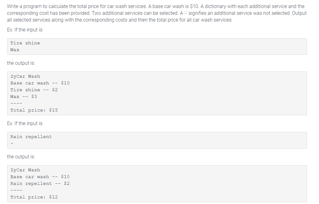 Write a program to calculate the total price for car wash services. A base car wash is $10. A dictionary with each additional service and the
corresponding cost has been provided. Two additional services can be selected. A- signifies an additional service was not selected. Output
all selected services along with the corresponding costs and then the total price for all car wash services.
Ex: If the input is:
Tire shine
Wax
the output is:
ZyCar Wash
Base car wash -- $10
Tire shine -- $2
Wax -- $3
Total price: $15
Ex: If the input is:
Rain repellent
the output is:
ŻyCar Wash
Base car wash --
$10
Rain repellent -- $2
Total price: $12

