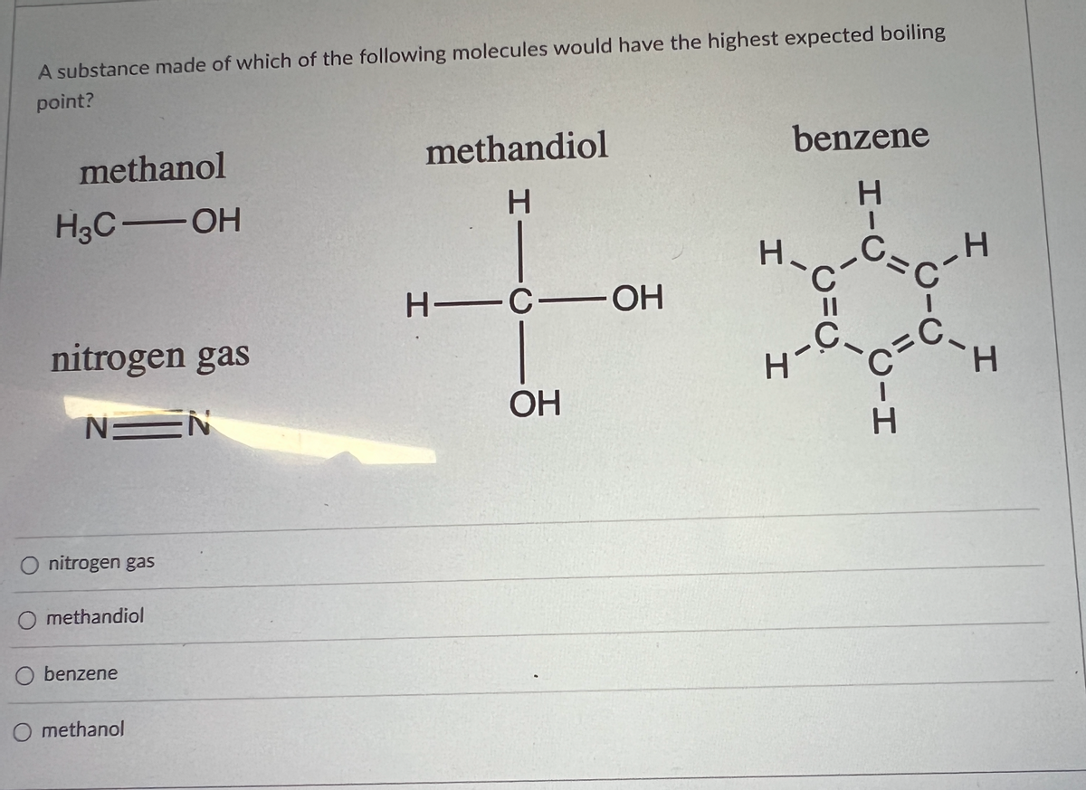 ### Boiling Point Comparison of Various Molecules

#### Question:
A substance made of which of the following molecules would have the highest expected boiling point?

#### Molecules:
1. **Methanol**
   - Chemical formula: \( H_3C \text{--} OH \)
   - Structural diagram:
     ```
        H
        |
    H - C - OH
        |
        H
    ```

2. **Methandiol**
   - Chemical formula: \( H_2C(OH)_2 \)
   - Structural diagram:
     ```
        H
        |
    H - C - OH
        |
       OH
    ```

3. **Benzene**
   - Chemical formula: \( C_6H_6 \)
   - Structural diagram:
     ```
        H   H
         \ /
      H - C   C - H
          |   |
      H - C   C - H
         / \
        H   H
    ```

4. **Nitrogen Gas**
   - Chemical formula: \( N \equiv N \)
   - Structural diagram:
     ```
      N ≡ N
    ```

#### Options:
- \( \bigcirc \) Nitrogen gas
- \( \bigcirc \) Methandiol
- \( \bigcirc \) Benzene
- \( \bigcirc \) Methanol

### Detailed Explanation of the Molecules

- **Methanol** is a simple alcohol with one hydroxyl (-OH) group.
- **Methandiol** (1,1-Dihydroxymethane) contains two hydroxyl (-OH) groups attached to a single carbon atom.
- **Benzene** is an aromatic hydrocarbon with a six-carbon ring structure.
- **Nitrogen Gas** is a diatomic molecule with a triple bond between the two nitrogen atoms.

### Answer Key:
*(To reveal the answer on the educational website)*

**Answer: Methandiol**

Methandiol is expected to have the highest boiling point among the listed molecules because it has two hydroxyl groups, which lead to extensive hydrogen bonding, requiring more energy (higher temperature) to break these intermolecular forces.