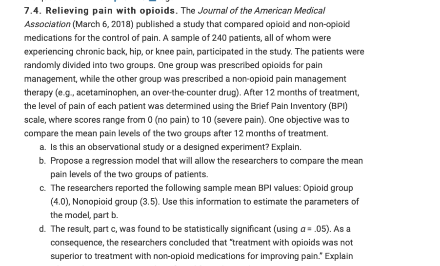 7.4. Relieving pain with opioids. The Journal of the American Medical
Association (March 6, 2018) published a study that compared opioid and non-opioid
medications for the control of pain. A sample of 240 patients, all of whom were
experiencing chronic back, hip, or knee pain, participated in the study. The patients were
randomly divided into two groups. One group was prescribed opioids for pain
management, while the other group was prescribed a non-opioid pain management
therapy (e.g., acetaminophen, an over-the-counter drug). After 12 months of treatment,
the level of pain of each patient was determined using the Brief Pain Inventory (BPI)
scale, where scores range from 0 (no pain) to 10 (severe pain). One objective was to
compare the mean pain levels of the two groups after 12 months of treatment.
a. Is this an observational study or a designed experiment? Explain.
b. Propose a regression model that will allow the researchers to compare the mean
pain levels of the two groups of patients.
c. The researchers reported the following sample mean BPI values: Opioid group
(4.0), Nonopioid group (3.5). Use this information to estimate the parameters of
the model, part b.
d. The result, part c, was found to be statistically significant (using a = .05). As a
consequence, the researchers concluded that "treatment with opioids was not
superior to treatment with non-opioid medications for improving pain." Explain
