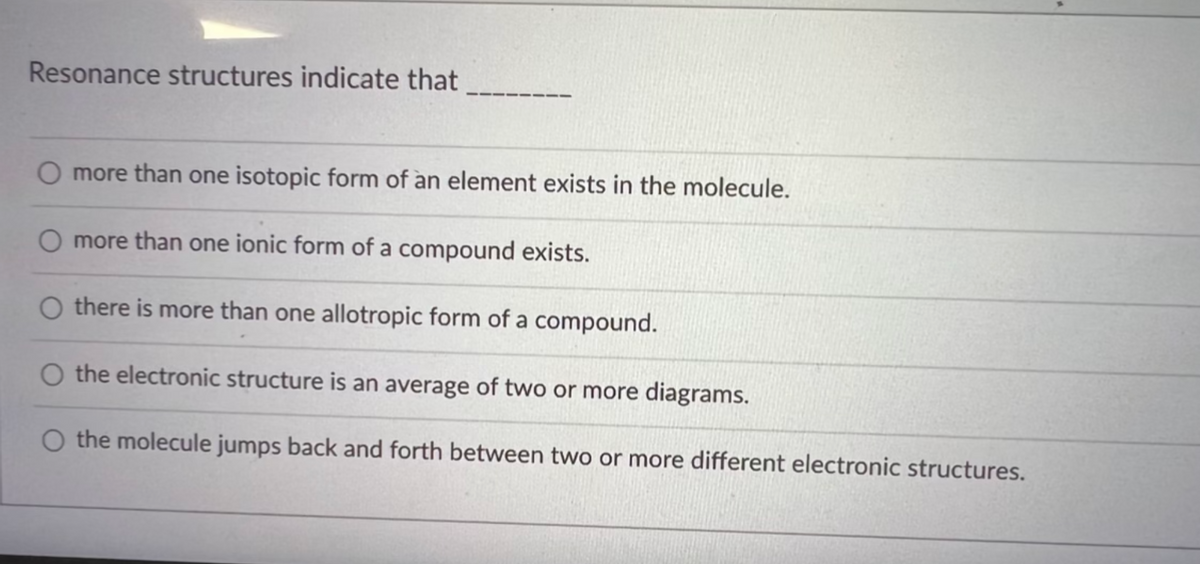 Resonance structures indicate that
O more than one isotopic form of an element exists in the molecule.
O more than one ionic form of a compound exists.
Othere is more than one allotropic form of a compound.
O the electronic structure is an average of two or more diagrams.
O the molecule jumps back and forth between two or more different electronic structures.