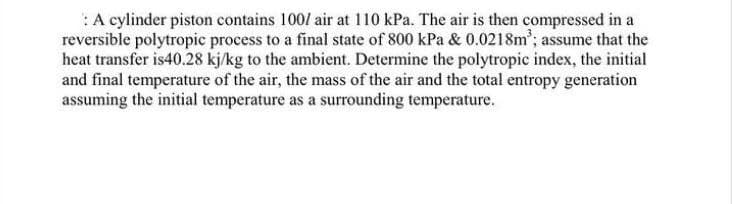 :A cylinder piston contains 100/ air at 110 kPa. The air is then compressed in a
reversible polytropic process to a final state of 800 kPa & 0.0218m; assume that the
heat transfer is40.28 kj/kg to the ambient. Determine the polytropic index, the initial
and final temperature of the air, the mass of the air and the total entropy generation
assuming the initial temperature as a surrounding temperature.
