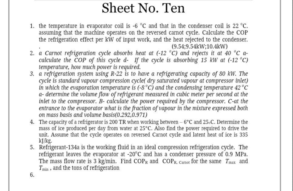 Sheet No. Ten
1. the temperature in evaporator coil is -6 °C and that in the condenser coil is 22 °C.
assuming that the machine operates on the reversed carnot cycle. Calculate the COP
the refrigeration effect per kW of input work, and the heat rejected to the condenser.
(9.54;9.54kW;10.4kW)
2. a Carnot refrigeration cycle absorbs heat at (-12 °C) and rejects it at 40 °C a-
calculate the CoP of this cycle d- If the cycle is absorbing 15 kW at (-12 °C)
temperature, how much power is required.
3. a refrigeration system using R-22 is to have a refrigerating capacity of 80 kW. The
cycle is standard vapour compression cycle( dry saturated vapour at compressor inlet)
in which the evaporation temperature is (-8°C) and the condensing temperature 42 °C
a- determine the volume flow of refrigerant measured in cubic meter per second at the
inlet to the compressor. B- calculate the power required by the compressor. C-at the
entrance to the evaporator what is the fraction of vapour in the mixture expressed both
on mass basis and volume basis(0.292,0.971)
4. The capacity of a refrigerator is 200 TR when working between - 6°C and 25.C. Determine the
mass of ice produced per day from water at 25°C. Also find the power required to drive the
unit. Assume that the cycle operates on reversed Carnot cycle and latent heat of ice is 335
kJ/kg.
5. Refrigerant-134a is the working fluid in an ideal compression refrigeration cycle. The
refrigerant leaves the evaporator at -20°C and has a condenser pressure of 0.9 MPa.
The mass flow rate is 3 kg/min. Find COPR and COPR, Camot for the same Tmax and
Tmin , and the tons of refrigeration
6.
