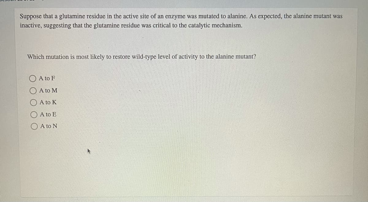 Suppose that a glutamine residue in the active site of an enzyme was mutated to alanine. As expected, the alanine mutant was
inactive, suggesting that the glutamine residue was critical to the catalytic mechanism.
Which mutation is most likely to restore wild-type level of activity to the alanine mutant?
A to F
A to M
A to K
O A to E
A to N
