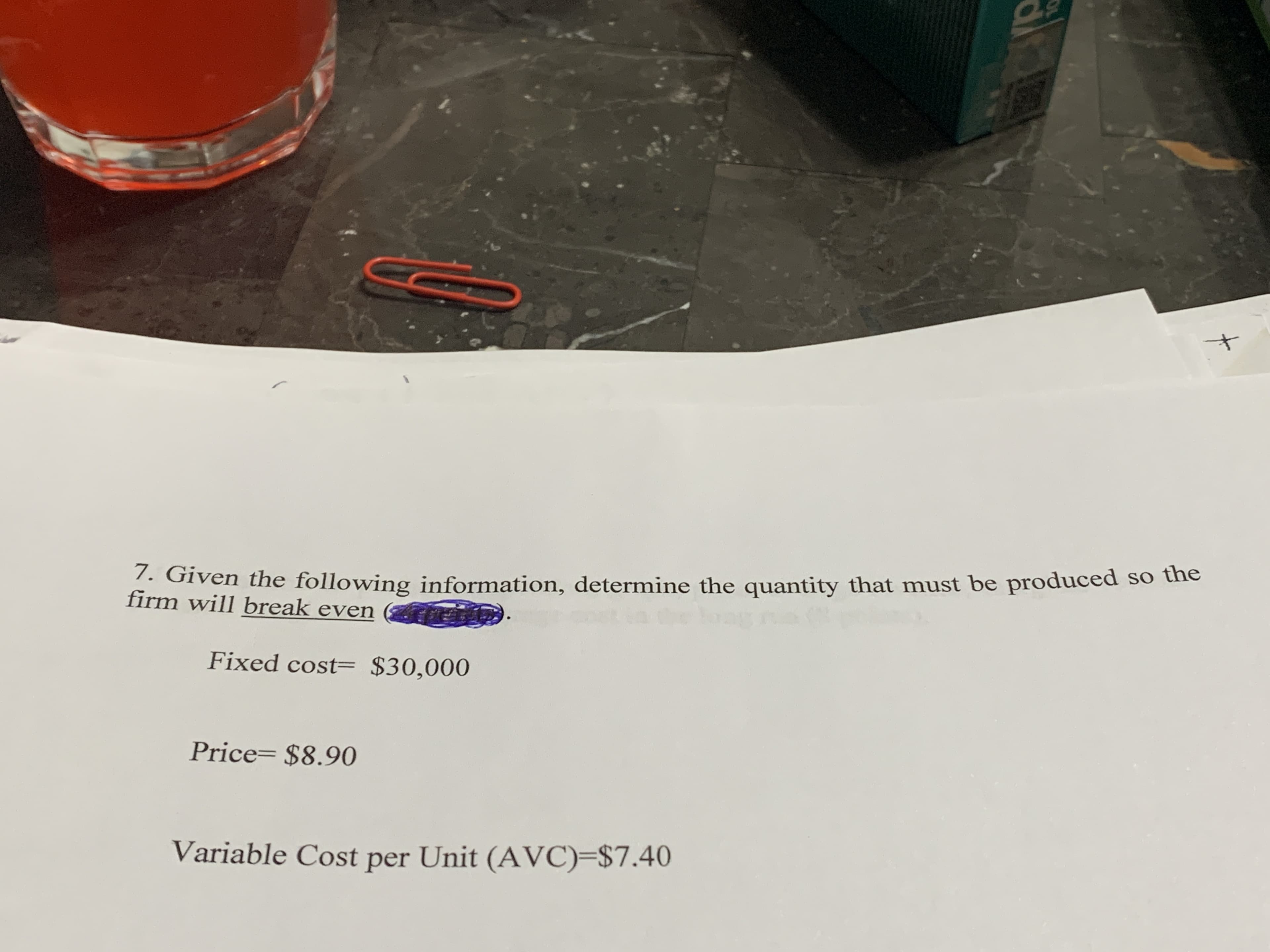 - Given the following information, determine the quantity that must be produced so the
firm will break even
Fixed cost= $30,000
Price= $8.90
Variable Cost per Unit (AVC)=$7.40
