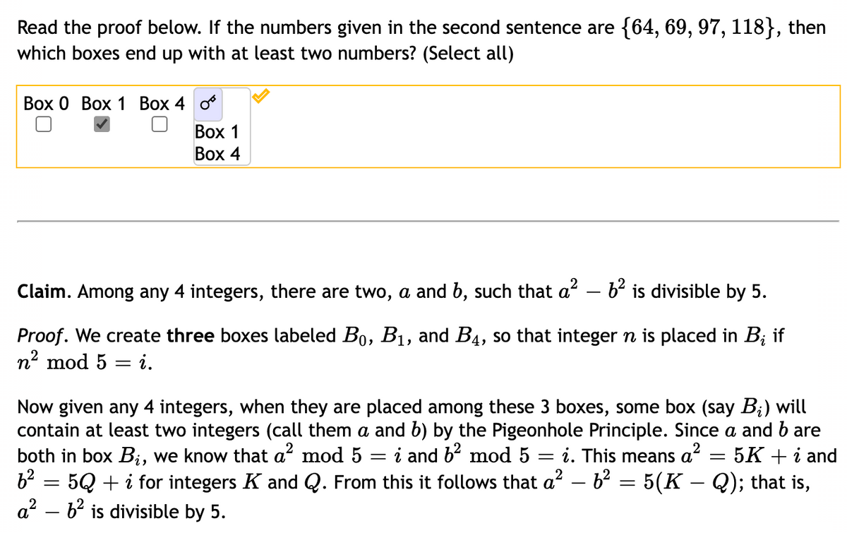 Read the proof below. If the numbers given in the second sentence are {64, 69, 97, 118}, then
which boxes end up with at least two numbers? (Select all)
Box 0 Box 1 Box 4 o
Box 1
Box 4
Claim. Among any 4 integers, there are two, a and b, such that a² – 6² is divisible by 5.
Proof. We create three boxes labeled B₁, B₁, and B4, so that integer n is placed in B; if
n² mod 5 i.
=
-
Now given any 4 integers, when they are placed among these 3 boxes, some box (say B₂) will
contain at least two integers (call them a and b) by the Pigeonhole Principle. Since a and b are
both in box B₁, we know that a² mod 5 i and 6² mod 5 = i. This means a
a²
= 5K + i and
6² = 5Q + i for integers K and Q. From this it follows that a² − 6² = 5(K – Q); that is,
a²
6² is divisible by 5.