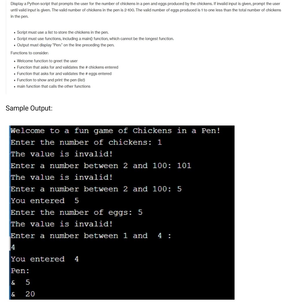 Display a Python script that prompts the user for the number of chickens in a pen and eggs produced by the chickens. If invalid input is given, prompt the user
until valid input is given. The valid number of chickens in the pen is 2-100. The valid number of eggs produced is 1 to one less than the total number of chickens
in the pen.
• Script must use a list to store the chickens in the pen.
• Script must use functions, including a main) function, which cannot be the longest function.
• Output must display "Pen:" on the line preceding the pen.
Functions to consider:
• Welcome function to greet the user
• Function that asks for and validates the # chickens entered
• Function that asks for and validates the # eggs entered
• Function to show and print the pen (list)
• main function that calls the other functions
Sample Output:
Welcome to a fun game of Chickens in a Pen!
Enter the number of chickens: 1
The value is invalid!
Enter a number between 2 and 100: 101
The value is invalid!
Enter a number between 2 and 100: 5
You entered
5
Enter the number of eggs: 5
The value is invalid!
Enter a number between 1 and
4 :
4
You entered
4
Pen:
&
5
&
20
