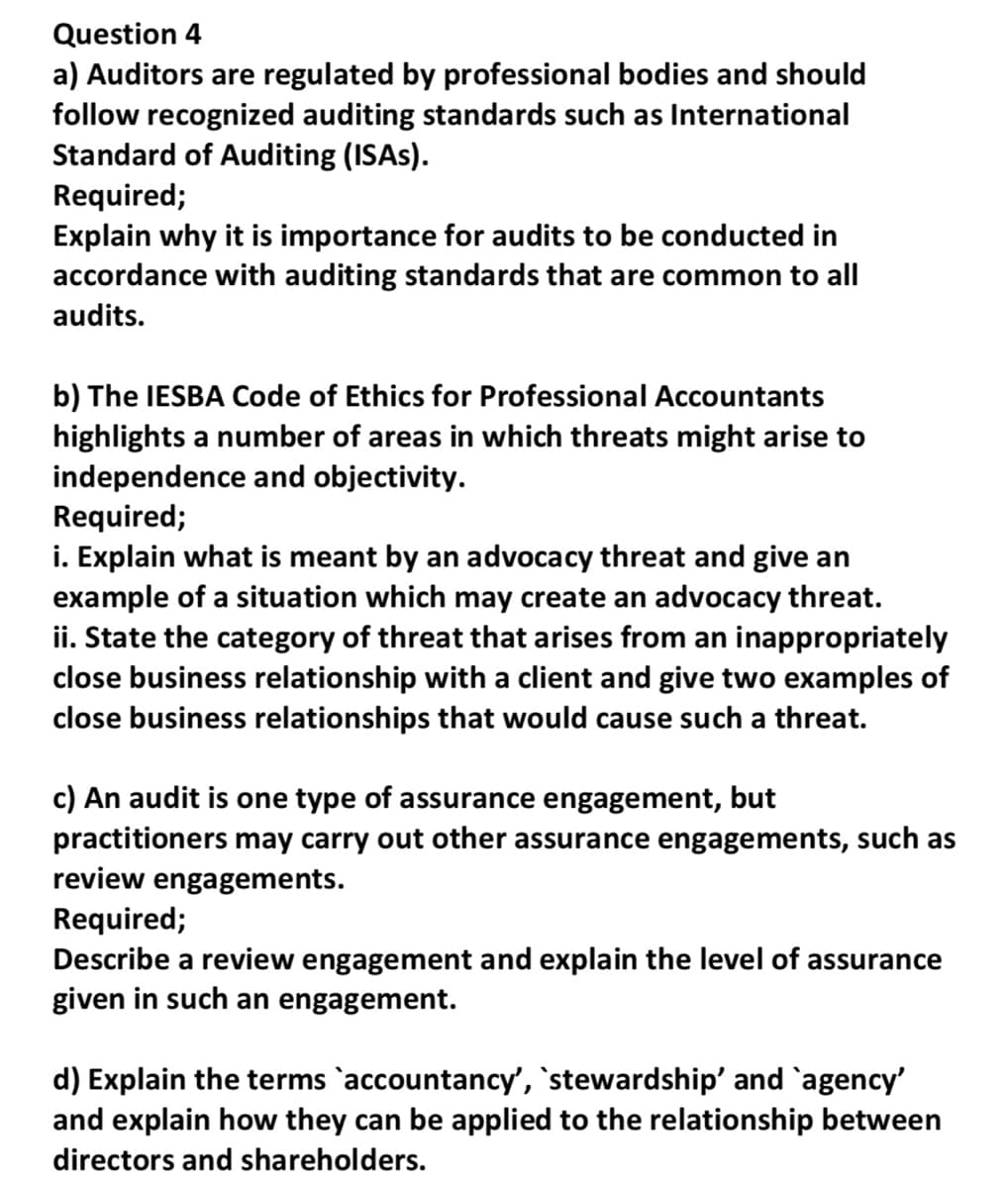 Question 4
a) Auditors are regulated by professional bodies and should
follow recognized auditing standards such as International
Standard of Auditing (ISAs).
Required;
Explain why it is importance for audits to be conducted in
accordance with auditing standards that are common to all
audits.
b) The IESBA Code of Ethics for Professional Accountants
highlights a number of areas in which threats might arise to
independence and objectivity.
Required;
i. Explain what is meant by an advocacy threat and give an
example of a situation which may create an advocacy threat.
ii. State the category of threat that arises from an inappropriately
close business relationship with a client and give two examples of
close business relationships that would cause such a threat.
c) An audit is one type of assurance engagement, but
practitioners may carry out other assurance engagements, such as
review engagements.
Required;
Describe a review engagement and explain the level of assurance
given in such an engagement.
d) Explain the terms `accountancy', `stewardship' and `agency'
and explain how they can be applied to the relationship between
directors and shareholders.