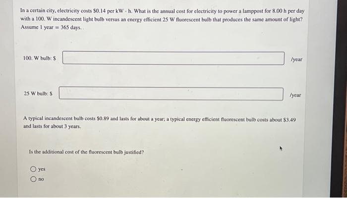 In a certain city, electricity costs $0.14 per kWh. What is the annual cost for electricity to power a lamppost for 8.00 h per day
with a 100. W incandescent light bulb versus an energy efficient 25 W fluorescent bulb that produces the same amount of light?
Assume 1 year = 365 days..
100. W bulb: $
25 W bulb: $
Is the additional cost of the fluorescent bulb justified?
/year
A typical incandescent bulb costs $0.89 and lasts for about a year; a typical energy efficient fluorescent bulb costs about $3.49
and lasts for about 3 years.
yes
no
/year