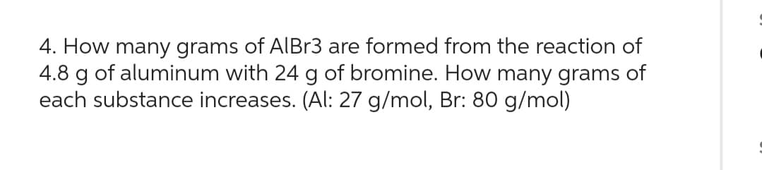 4. How many grams of AlBr3 are formed from the reaction of
4.8 g of aluminum with 24 g of bromine. How many grams of
each substance increases. (Al: 27 g/mol, Br: 80 g/mol)