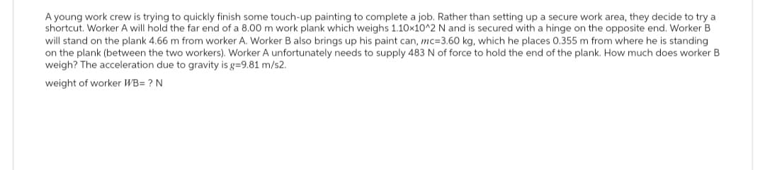 A young work crew is trying to quickly finish some touch-up painting to complete a job. Rather than setting up a secure work area, they decide to try a
shortcut. Worker A will hold the far end of a 8.00 m work plank which weighs 1.10x10^2 N and is secured with a hinge on the opposite end. Worker B
will stand on the plank 4.66 m from worker A. Worker B also brings up his paint can, mc=3.60 kg, which he places 0.355 m from where he is standing
on the plank (between the two workers). Worker A unfortunately needs to supply 483 N of force to hold the end of the plank. How much does worker B
weigh? The acceleration due to gravity is g=9.81 m/s2.
weight of worker WB= ? N