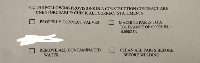 6.2 THE FOLLOWING PROVISIONS IN A CONSTRUCTION CONTRACT ARE
UNENFORCEABLE: CHECK ALL CORRECT STATEMENTS
PROPERLY CONNECT VALVES
REMOVE ALL CONTAMINATED
WATER
MACHINE PARTS TO A
TOLERANCE OF 0.0008 IN. +
0.0002 IN.
CLEAN ALL PARTS BEFORE
BEFORE WELDING