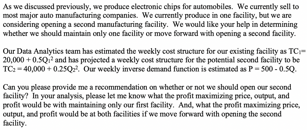 As we discussed previously, we produce electronic chips for automobiles. We currently sell to
most major auto manufacturing companies. We currently produce in one facility, but we are
considering opening a second manufacturing facility. We would like your help in determining
whether we should maintain only one facility or move forward with opening a second facility.
Our Data Analytics team has estimated the weekly cost structure for our existing facility as TC₁=
20,000+ 0.5Q₁² and has projected a weekly cost structure for the potential second facility to be
TC2 = 40,000+ 0.25Q2². Our weekly inverse demand function is estimated as P = 500 - 0.5Q.
Can you please provide me a recommendation on whether or not we should open our second
facility? In your analysis, please let me know what the profit maximizing price, output, and
profit would be with maintaining only our first facility. And, what the profit maximizing price,
output, and profit would be at both facilities if we move forward with opening the second
facility.