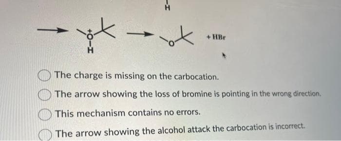 →
ox
+HBr
The charge is missing on the carbocation.
The arrow showing the loss of bromine is pointing in the wrong direction.
This mechanism contains no errors.
The arrow showing the alcohol attack the carbocation is incorrect.