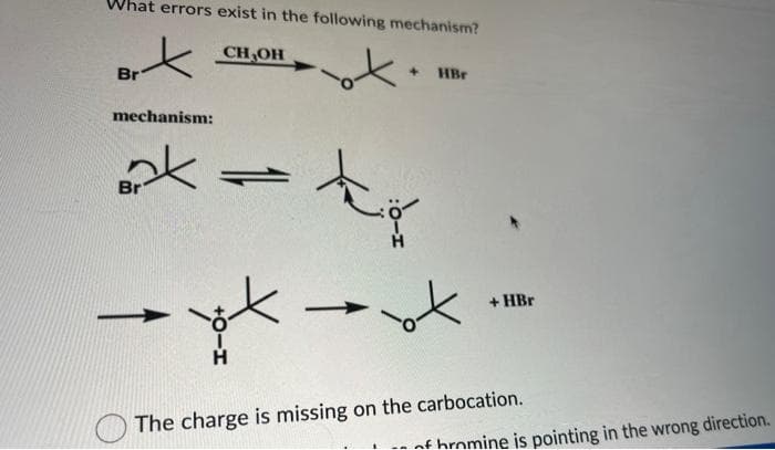 What errors exist in the following mechanism?
CH₂OH
Brx
ok.
Br
mechanism:
k
Br
=
yt
H
k
HBr
ot
+HBr
The charge is missing on the carbocation.
af hromine is pointing in the wrong direction.