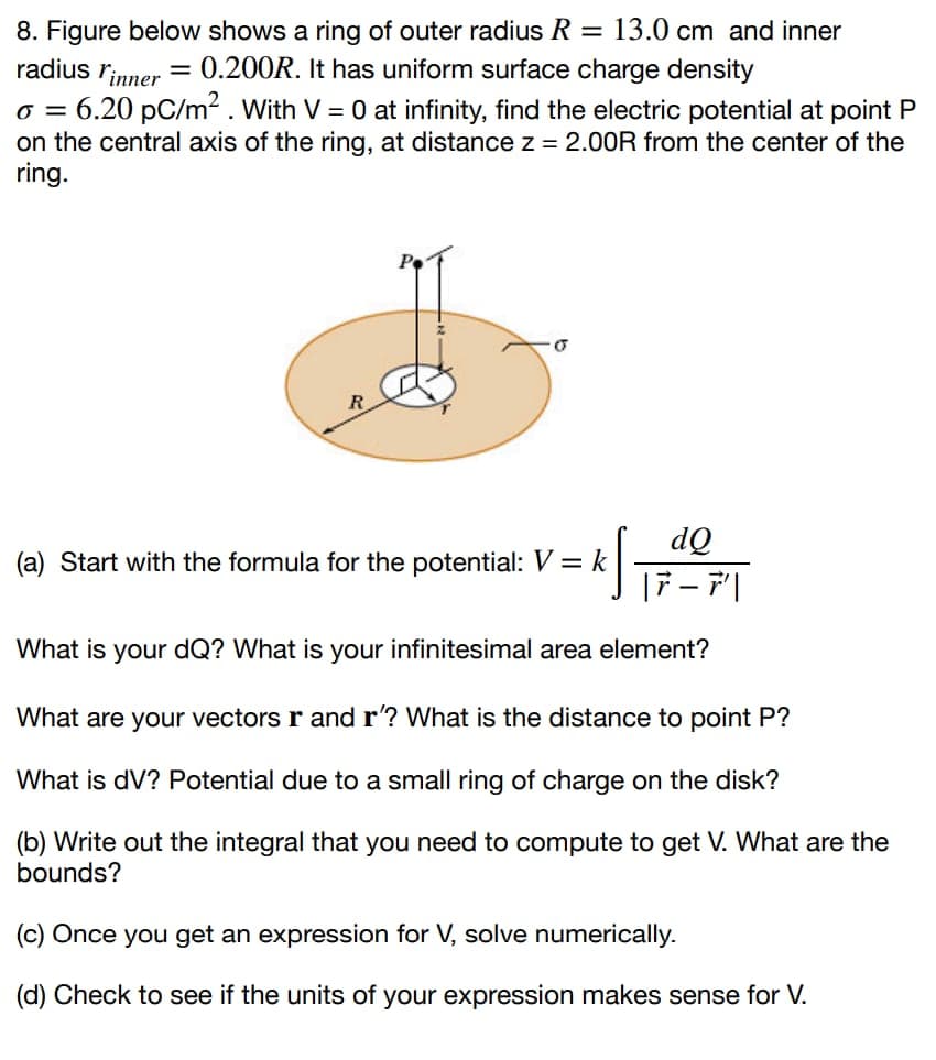 8. Figure below shows a ring of outer radius R = 13.0 cm and inner
radius l'inner = 0.200R. It has uniform surface charge density
0 = 6.20 pC/m². With V = 0 at infinity, find the electric potential at point P
on the central axis of the ring, at distance z = 2.00R from the center of the
ring.
6
dQ
K √ ₁7 - Pl
What is your dQ? What is your infinitesimal area element?
(a) Start with the formula for the potential: V = k
What are your vectors r and r'? What is the distance to point P?
What is dV? Potential due to a small ring of charge on the disk?
(b) Write out the integral that you need to compute to get V. What are the
bounds?
(c) Once you get an expression for V, solve numerically.
(d) Check to see if the units of your expression makes sense for V.