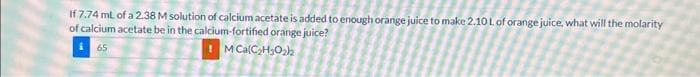 If 7.74 mL of a 2.38 M solution of calcium acetate is added to enough orange juice to make 2.10 L of orange juice, what will the molarity
of calcium acetate be in the calcium-fortified orange juice?
65
M Ca(C₂H₂O₂)2