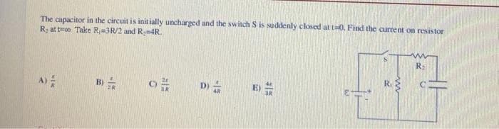 The capacitor in the circuit is initially uncharged and the switch S is suddenly closed at t=0. Find the current on resistor
R, at to Take R-3R/2 and R₂-4R.
A)
MER
B)
-15
28
O
815
D)
-15
35
R₁
R₂