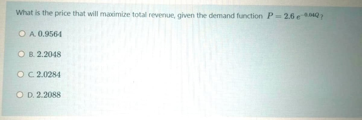 What is the price that will maximize total revenue, given the demand function P= 2.6 e 0.04Q?
O A. 0.9564
ОВ. 2.2048
O C. 2.0284
O D. 2.2088
