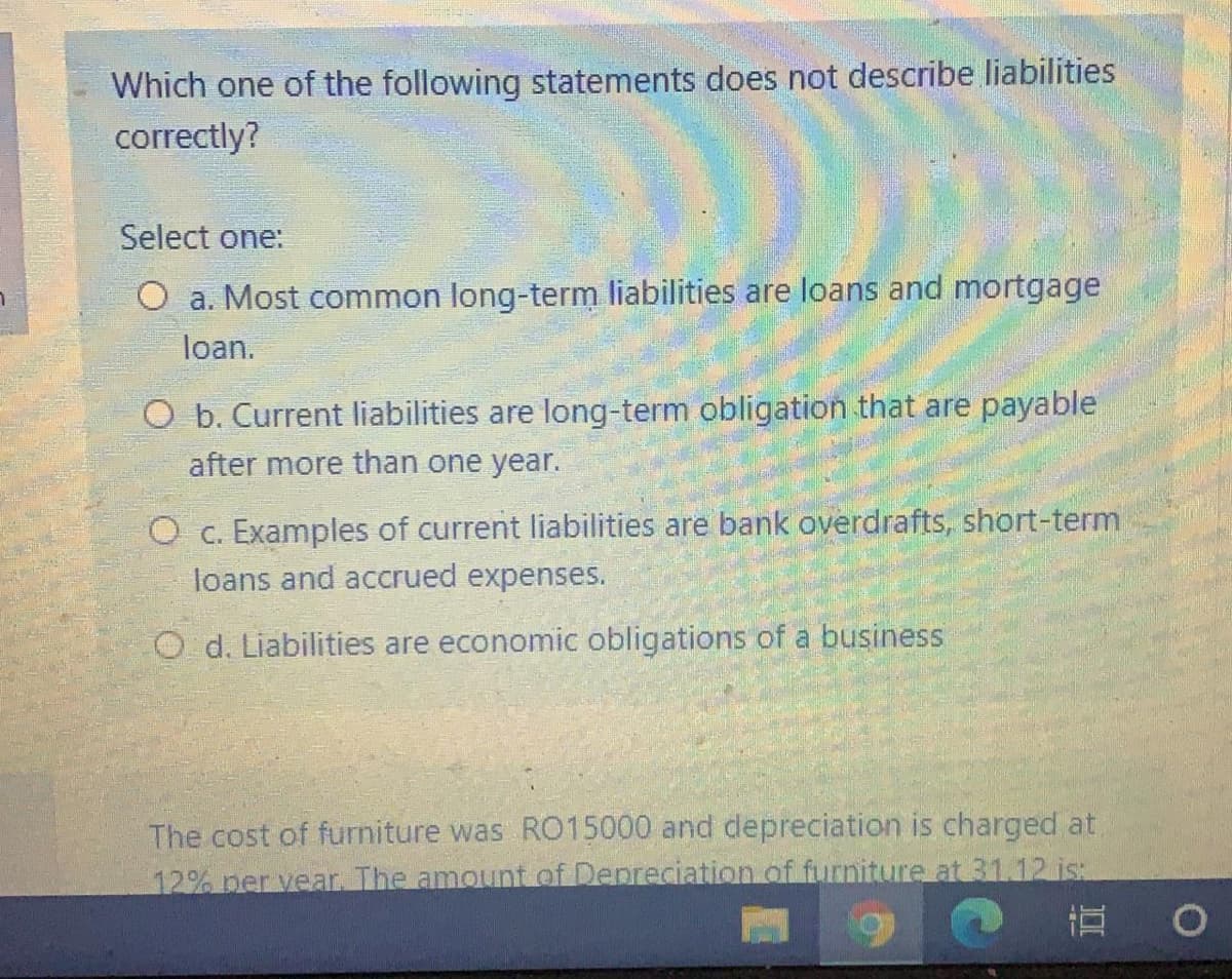 Which one of the following statements does not describe liabilities
correctly?
Select one:
O a. Most common long-term liabilities are loans and mortgage
loan.
O b. Current liabilities are long-term obligation that are payable
after more than one year.
O c. Examples of current liabilities are bank overdrafts, short-term
loans and accrued expenses.
O d. Liabilities are economic obligations of a business
The cost of furniture was RO15000 and depreciation is charged at.
12% per vear. The amount of Depreciation of furniture at 31.12 is:
