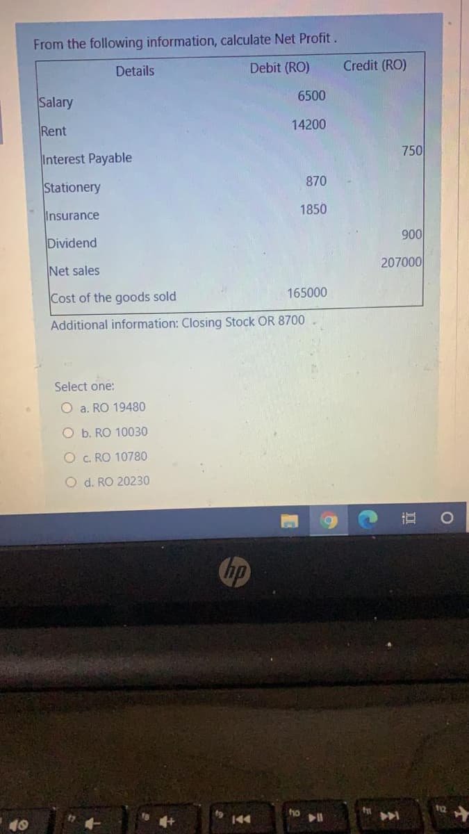 From the following information, calculate Net Profit.
Details
Debit (RO)
Credit (RO)
6500
Salary
14200
Rent
750
Interest Payable
870
Stationery
1850
Insurance
900
Dividend
207000
Net sales
Cost of the goods sold
165000
Additional information: Closing Stock OR 8700
Select one:
O a. RO 19480
O b. RO 10030
O c. RO 10780
O d. RO 20230
Chp
144
