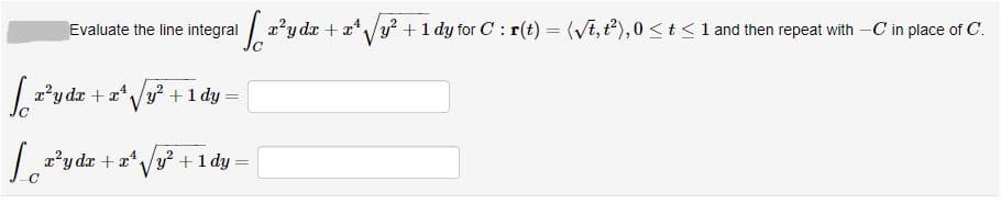 Evaluate the line integral
| 2'y dr + a/y? +1 dy for C : r(t) = (VE,t),0 < t <1 and then repeat with -C in place of C.
%3D
2y dr + a*Vy? +1 dy =
| 2?y da + a* /y? +1 dy =
V
