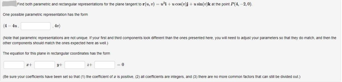 **Topic: Tangent Plane Parametric and Rectangular Representations**

**Problem Statement:**
Find both parametric and rectangular representations for the plane tangent to \( \mathbf{r}(u,v) = u^2 \mathbf{i} + u \cos(v) \mathbf{j} + u \sin(v) \mathbf{k} \) at the point \( P(4, -2, 0) \).

---

**Parametric Representation:**
One possible parametric representation has the form:

\[ (4 - 4u, \quad \underline{\hspace{50px}}, \quad 4v) \]

(Note that parametric representations are not unique. If your first and third components look different than the ones presented here, you will need to adjust your parameters so that they do match, and then the other components should match the ones expected here as well.)

---

**Rectangular Representation:**
The equation for this plane in rectangular coordinates has the form:

\[ \underline{\hspace{50px}}x + \underline{\hspace{50px}}y + \underline{\hspace{50px}}z + \underline{\hspace{50px}} = 0 \]

(Be sure your coefficients have been set so that (1) the coefficient of \( x \) is positive, (2) all coefficients are integers, and (3) there are no more common factors that can still be divided out.)

---

In this educational exercise, the focus is on finding both parametric and rectangular descriptions of the tangent plane. By following the guidelines for filling in the blanks, you will learn how to explore different forms of plane equations and ensure they meet specific standard criteria.