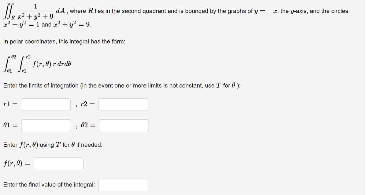 1
dA, where Rlies in the second quadrant and is bounded by the graphs of y =-x, the y-axis, and the circles
R x2
x² + y?
+ y? + 9
= 1 and x? + y? = 9.
In polar coordinates, this integral has the form:
02
r2
f(r, 0) r drd0
rl
Enter the limits of integration (in the event one or more limits is not constant, use T for 0 ):
rl =
r2 =
01 =
02 =
Enter f(r, 0) using T for 0 if needed:
f(r, 0) =
Enter the final value of the integral:
