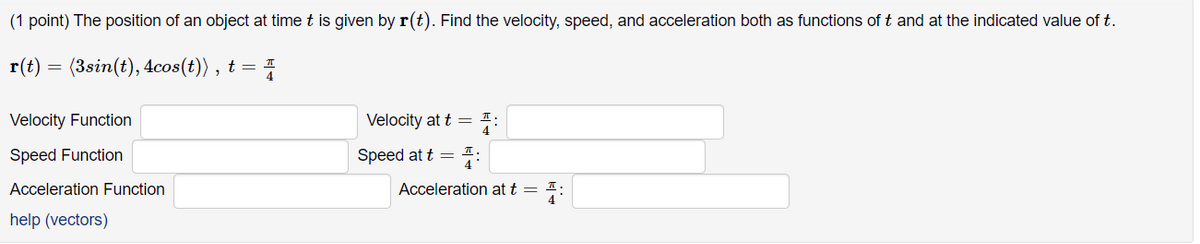 **(1 point)** The position of an object at time \( t \) is given by \( \mathbf{r}(t) \). Find the velocity, speed, and acceleration both as functions of \( t \) and at the indicated value of \( t \).

\[ 
\mathbf{r}(t) = \big( 3\sin(t), 4\cos(t) \big) , \quad t = \frac{\pi}{4} 
\]

**Velocity Function** \(\longrightarrow\) \_\_\_\_\_\_\_\_\_\_\_

**Velocity at** \( t = \frac{\pi}{4} \) \(\longrightarrow\) \_\_\_\_\_\_\_\_\_\_\_

**Speed Function** \(\longrightarrow\) \_\_\_\_\_\_\_\_\_\_\_

**Speed at** \( t = \frac{\pi}{4} \) \(\longrightarrow\) \_\_\_\_\_\_\_\_\_\_\_

**Acceleration Function** \(\longrightarrow\) \_\_\_\_\_\_\_\_\_\_\_

**Acceleration at** \( t = \frac{\pi}{4} \) \(\longrightarrow\) \_\_\_\_\_\_\_\_\_\_\_

[link to help page on vectors](#)