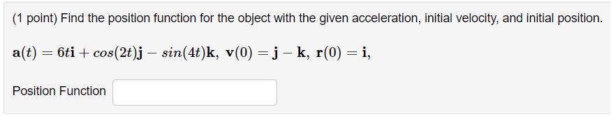 ### Problem: Finding the Position Function

**Question: (1 point)** 
Find the position function for the object with the given acceleration, initial velocity, and initial position.

Given data:
\[ \mathbf{a}(t) = 6t\mathbf{i} + \cos(2t)\mathbf{j} - \sin(4t)\mathbf{k} \]
\[ \mathbf{v}(0) = \mathbf{j} - \mathbf{k} \]
\[ \mathbf{r}(0) = \mathbf{i} \]

**Input Required:**
- Position Function

**Solution Placeholder:**
\[ \text{Position Function} \] (Text box for input without value filled in)

**Explanation:**
To solve this, you need to integrate the acceleration function to find the velocity function, and then integrate the velocity function to find the position function. Make sure to use the given initial conditions to find any constants of integration.