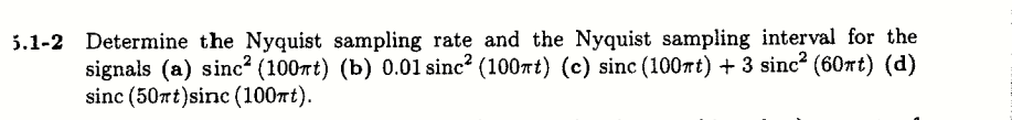 5.1-2 Determine the Nyquist sampling rate and the Nyquist sampling interval for the
signals (a) sinc² (100rt) (b) 0.01 sinc? (100rt) (c) sinc (100rt) + 3 sinc (60rt) (d)
sinc (50rt)sinc (100Tt).
