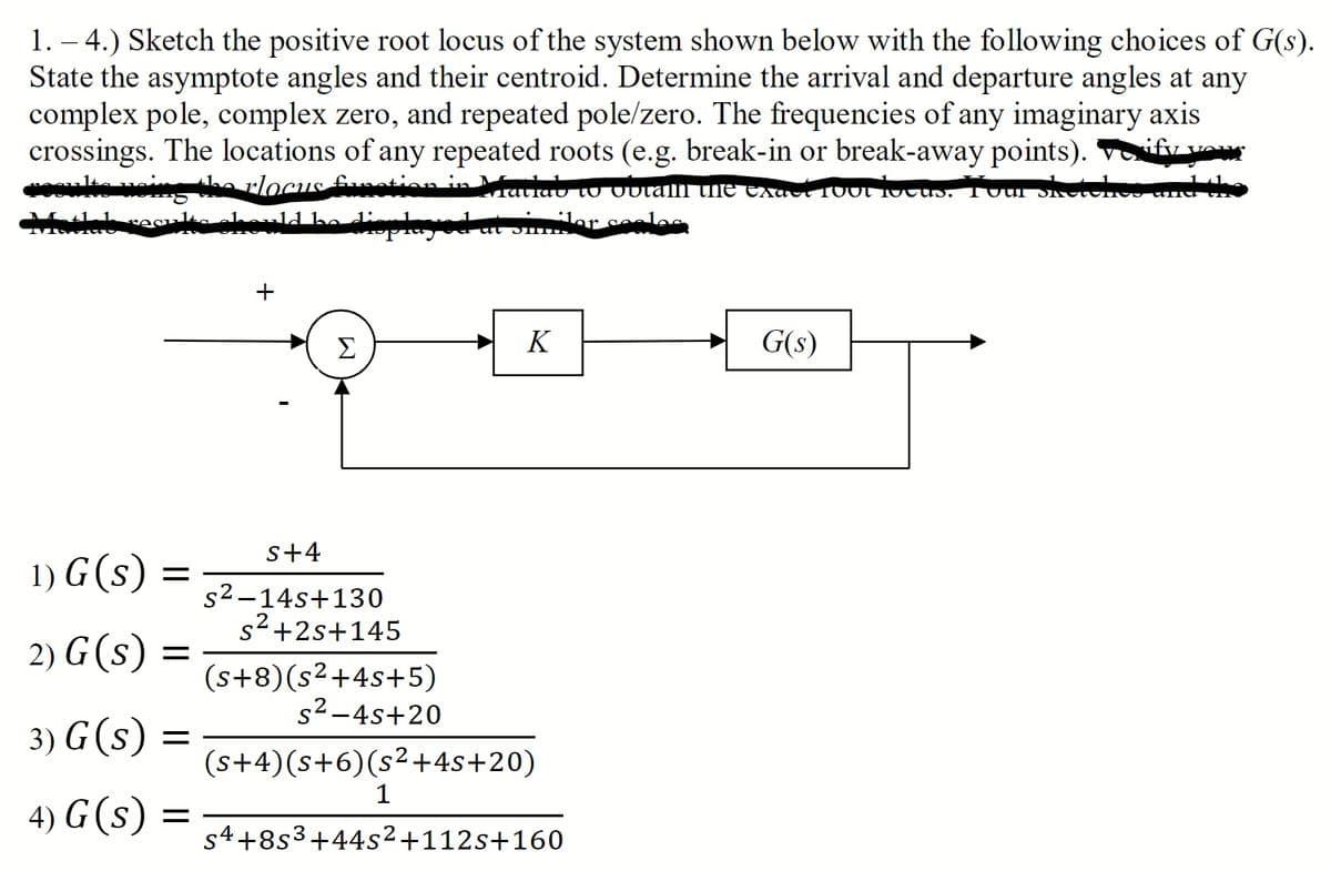 1. – 4.) Sketch the positive root locus of the system shown below with the following choices of G(s).
State the asymptote angles and their centroid. Determine the arrival and departure angles at any
complex pole, complex zero, and repeated pole/zero. The frequencies of any imaginary axis
crossings. The locations of any repeated roots (e.g. break-in or break-away points). Vify vo
rlocus Funotion n latiau to Outalh the Exaci 100t 10cus. T0ur
ld ha dieplayod at
ler seles
Σ
K
G(s)
s+4
1) G (s)
s2-14s+130
s2+2s+145
2) G (s)
(s+8)(s²+4s+5)
s2-4s+20
3) G(s)
=
(s+4)(s+6)(s²+4s+20)
1
4) G (s)
=
s4+8s3+44s²+112s+160
+
