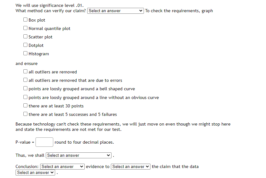 We will use significance level .01.
What method can verify our claim? Select an answer
To check the requirements, graph
| Box plot
| Normal quantile plot
OScatter plot
Dotplot
| Histogram
and ensure
O all outliers are removed
| all outliers are removed that are due to errors
points are loosly grouped around a bell shaped curve
O points are loosly grouped around a line without an obvious curve
| there are at least 30 points
| there are at least 5 successes and 5 failures
Because technology can't check these requirements, we will just move on even though we might stop here
and state the requirements are not met for our test.
P-value =
round to four decimal places.
Thus, we shall Select an answer
Conclusion: Select an answer
v evidence to Select an answer v the claim that the data
Select an answer v
