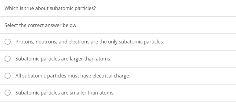 Which is true about subatomic particles?
Select the correct answer below:
Protons, neutrons, and electrons are the only subatomic particles.
Subatomic particles are larger than atoms.
O All subatomic particles must have electrical charge.
Subatomic particles are smaller than atoms.
