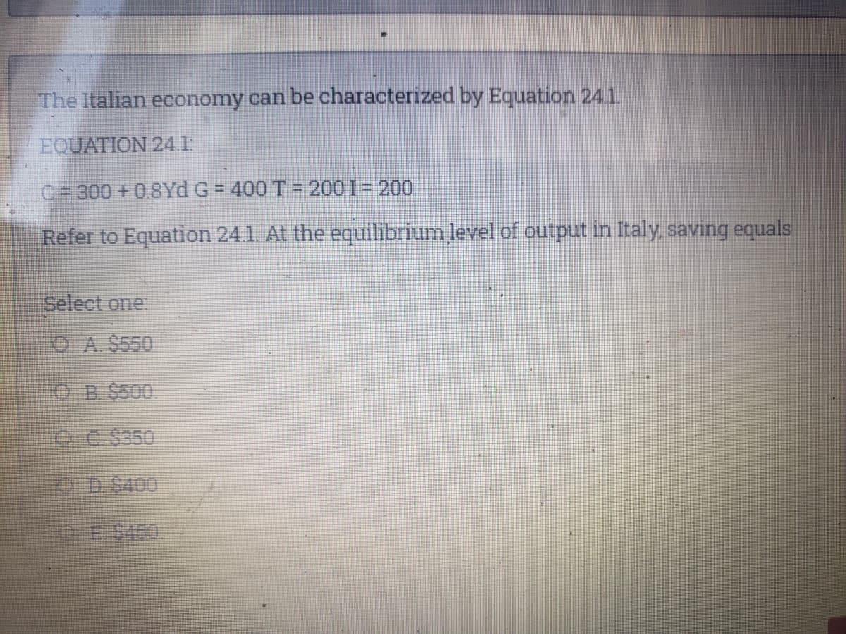 The Italian economy can be characterized by Equation 24.1.
EQUATION 241
C=300 +0.8Yd G = 400 T = 200 I = 200
%3D
Refer to Equation 24.1. At the equilibrium level of output in Italy, saving equals
Select one:
O A. $550
ర B కిS00.
O C $350
O D$400
CE $450
