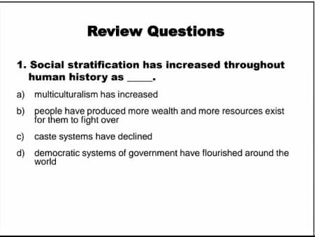 Review Questions
1. Social stratification has increased throughout
human history as
a) multiculturalism has increased
b) people have produced more wealth and more resources exist
for them to fight over
c) caste systems have declined
d) democratic systems of government have flourished around the
world
